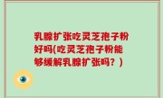 乳腺扩张吃灵芝孢子粉好吗(吃灵芝孢子粉能够缓解乳腺扩张吗？)