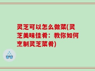 灵芝可以怎么做菜(灵芝美味佳肴：教你如何烹制灵芝菜肴)