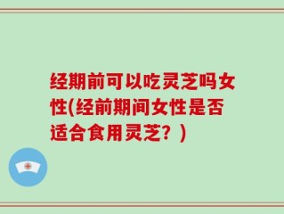 经期前可以吃灵芝吗女性(经前期间女性是否适合食用灵芝？)