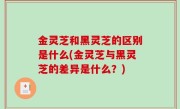 金灵芝和黑灵芝的区别是什么(金灵芝与黑灵芝的差异是什么？)