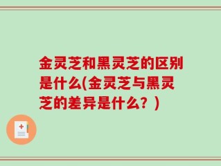金灵芝和黑灵芝的区别是什么(金灵芝与黑灵芝的差异是什么？)