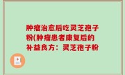 肿瘤治愈后吃灵芝孢子粉(肿瘤患者康复后的补益良方：灵芝孢子粉