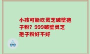 小孩可能吃灵芝破壁孢子粉？999破壁灵芝孢子粉好不好