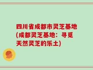 四川省成都市灵芝基地(成都灵芝基地：寻觅天然灵芝的乐土)