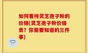 如何看待灵芝孢子粉的价格(灵芝孢子粉价格贵？你需要知道的三件事)