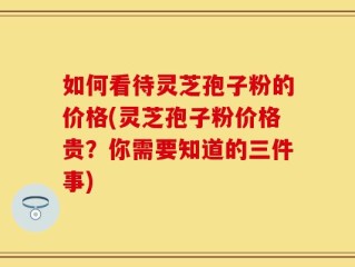 如何看待灵芝孢子粉的价格(灵芝孢子粉价格贵？你需要知道的三件事)