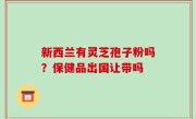 新西兰有灵芝孢子粉吗？保健品出国让带吗