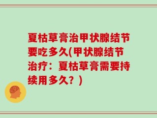 夏枯草膏治甲状腺结节要吃多久(甲状腺结节治疗：夏枯草膏需要持续用多久？)
