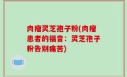 肉瘤灵芝孢子粉(肉瘤患者的福音：灵芝孢子粉告别痛苦)