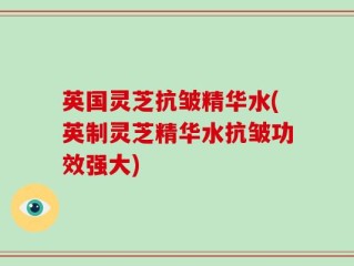 英国灵芝抗皱精华水(英制灵芝精华水抗皱功效强大)