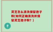灵芝怎么清洗保留孢子粉(如何正确清洗并保留灵芝孢子粉？)
