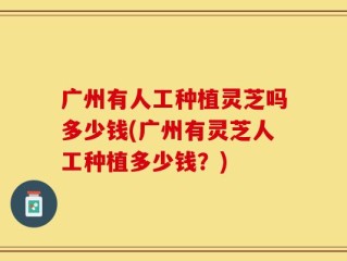 广州有人工种植灵芝吗多少钱(广州有灵芝人工种植多少钱？)