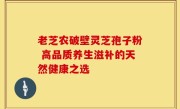 老芝农破壁灵芝孢子粉 高品质养生滋补的天然健康之选