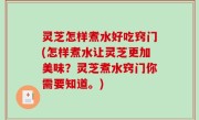 灵芝怎样煮水好吃窍门(怎样煮水让灵芝更加美味？灵芝煮水窍门你需要知道。)