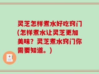 灵芝怎样煮水好吃窍门(怎样煮水让灵芝更加美味？灵芝煮水窍门你需要知道。)