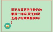 灵芝与灵芝孢子粉的效果是一样吗(灵芝和灵芝孢子粉效果相同吗？)