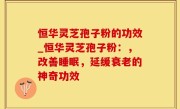 恒华灵芝孢子粉的功效_恒华灵芝孢子粉：，改善睡眠，延缓衰老的神奇功效