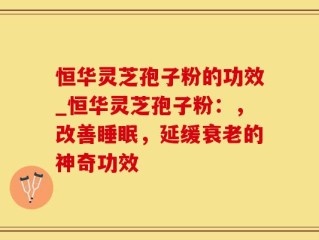 恒华灵芝孢子粉的功效_恒华灵芝孢子粉：，改善睡眠，延缓衰老的神奇功效