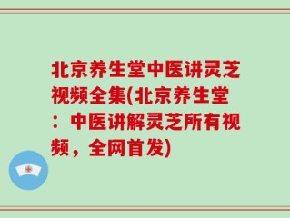 北京养生堂中医讲灵芝视频全集(北京养生堂：中医讲解灵芝所有视频，全网首发)