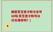 破壁灵芝孢子粉冷冻可以吗(灵芝孢子粉可以冷冻保存吗？)