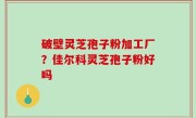 破壁灵芝孢子粉加工厂？佳尔科灵芝孢子粉好吗