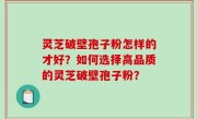 灵芝破壁孢子粉怎样的才好？如何选择高品质的灵芝破壁孢子粉？