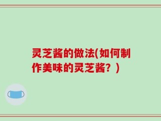 灵芝酱的做法(如何制作美味的灵芝酱？)