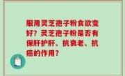 服用灵芝孢子粉食欲变好？灵芝孢子粉是否有保肝护肝、抗衰老、抗癌的作用？