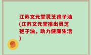 江苏文元堂灵芝孢子油(江苏文元堂推出灵芝孢子油，助力健康生活)