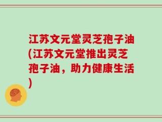 江苏文元堂灵芝孢子油(江苏文元堂推出灵芝孢子油，助力健康生活)