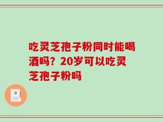 吃灵芝孢子粉同时能喝酒吗？20岁可以吃灵芝孢子粉吗