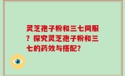 灵芝孢子粉和三七同服？探究灵芝孢子粉和三七的药效与搭配？