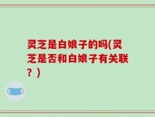 灵芝是白娘子的吗(灵芝是否和白娘子有关联？)