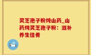灵芝孢子粉炖山药_山药炖灵芝孢子粉：滋补养生佳肴