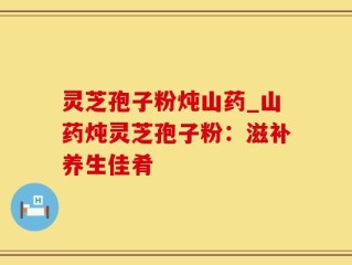 灵芝孢子粉炖山药_山药炖灵芝孢子粉：滋补养生佳肴