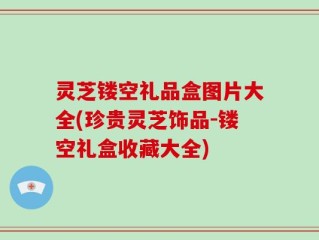 灵芝镂空礼品盒图片大全(珍贵灵芝饰品-镂空礼盒收藏大全)