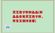 灵芝孢子粉郭晶晶(郭晶晶食用灵芝孢子粉，养生又保持青春)