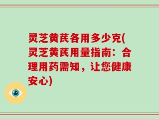 灵芝黄芪各用多少克(灵芝黄芪用量指南：合理用药需知，让您健康安心)