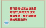 葵花爱无忧复合益生菌的功效(葵花爱无忧复合益生菌：维护肠道健康的理想选择)