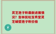 灵芝孢子粉最新进展情况？吉林抚松玉秀堂灵芝破壁孢子粉价格