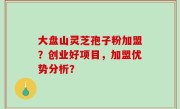 大盘山灵芝孢子粉加盟？创业好项目，加盟优势分析？