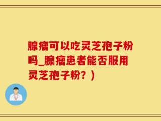 腺瘤可以吃灵芝孢子粉吗_腺瘤患者能否服用灵芝孢子粉？)