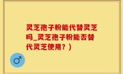 灵芝孢子粉能代替灵芝吗_灵芝孢子粉能否替代灵芝使用？)
