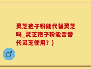 灵芝孢子粉能代替灵芝吗_灵芝孢子粉能否替代灵芝使用？)