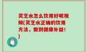 灵芝水怎么饮用好呢视频(灵芝水正确的饮用方法，做到健康补益！)