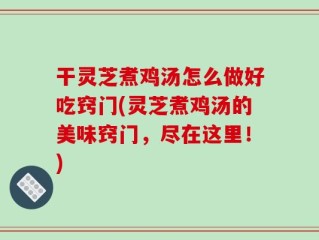 干灵芝煮鸡汤怎么做好吃窍门(灵芝煮鸡汤的美味窍门，尽在这里！)