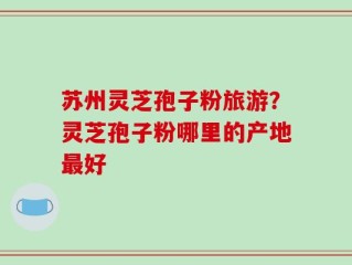 苏州灵芝孢子粉旅游？灵芝孢子粉哪里的产地最好