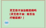 灵芝孢子油治糖尿病吗(灵芝孢子油：能否治疗糖尿病？)