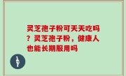 灵芝孢子粉可天天吃吗？灵芝孢子粉，健康人也能长期服用吗