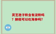 灵芝孢子粉含有淀粉吗？肺癌可以吃海参吗？